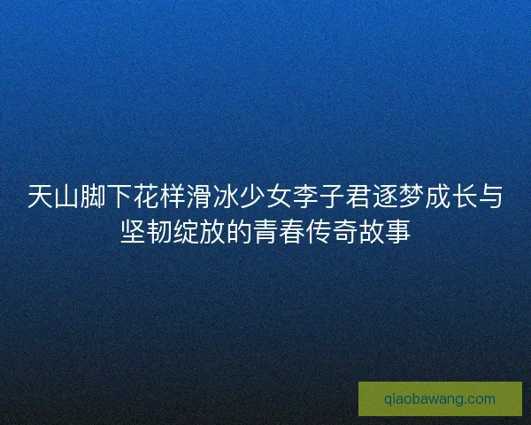天山脚下花样滑冰少女李子君逐梦成长与坚韧绽放的青春传奇故事