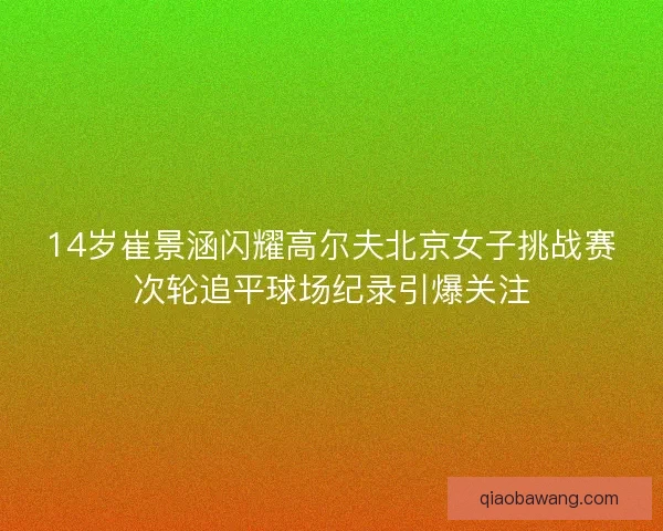 14岁崔景涵闪耀高尔夫北京女子挑战赛次轮追平球场纪录引爆关注
