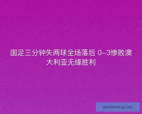 国足三分钟失两球全场落后 0-3惨败澳大利亚无缘胜利