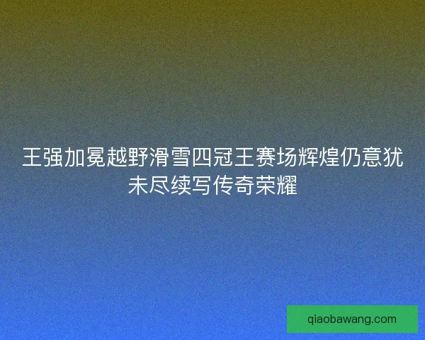 王强加冕越野滑雪四冠王赛场辉煌仍意犹未尽续写传奇荣耀